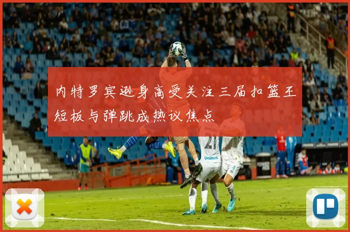 内特罗宾逊身高受关注三届扣篮王短板与弹跳成热议焦点