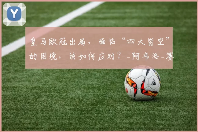 皇马欧冠出局，面临“四大皆空”的困境，该如何应对？_阿韦洛_赛季_姆巴佩
