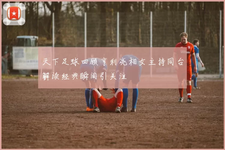 天下足球回顾亨利亮相女主持同台解读经典瞬间引关注