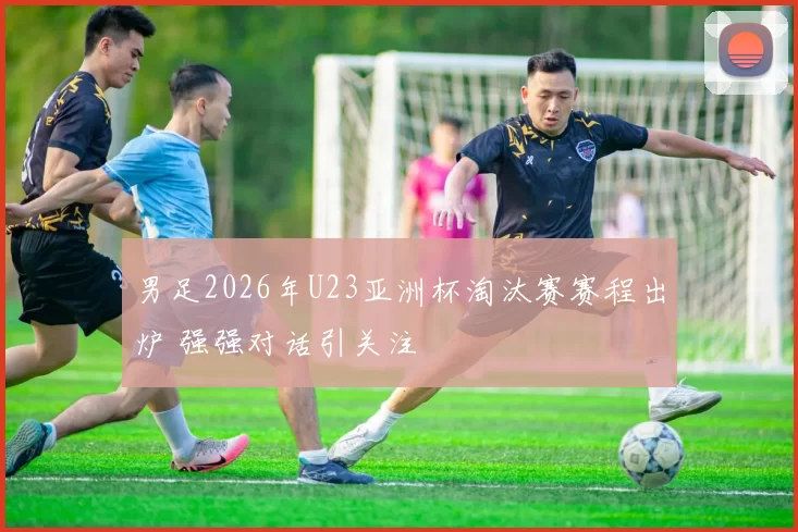 男足2026年U23亚洲杯淘汰赛赛程出炉 强强对话引关注