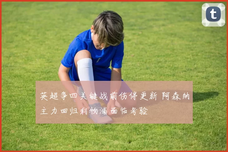 英超争四关键战前伤停更新 阿森纳主力回归利物浦面临考验