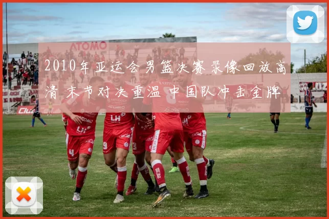 2010年亚运会男篮决赛录像回放高清 末节对决重温 中国队冲击金牌看点足