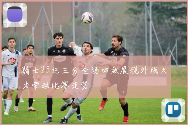 骑士25记三分全场回放展现外线火力带动比赛走势