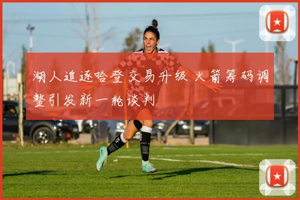 湖人追逐哈登交易升级 火箭筹码调整引发新一轮谈判