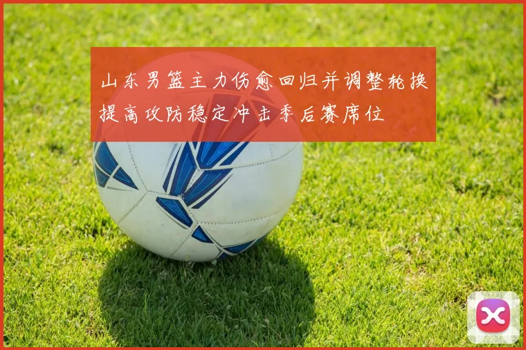 山东男篮主力伤愈回归并调整轮换提高攻防稳定冲击季后赛席位