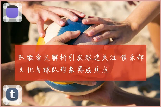 队徽含义解析引发球迷关注 俱乐部文化与球队形象再成焦点