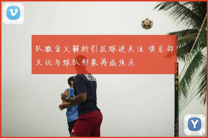 队徽含义解析引发球迷关注 俱乐部文化与球队形象再成焦点
