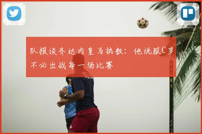 队报谈齐达内皇马执教:他说服C罗不必出战每一场比赛