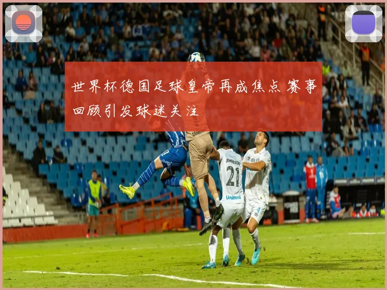 世界杯德国足球皇帝再成焦点 赛事回顾引发球迷关注