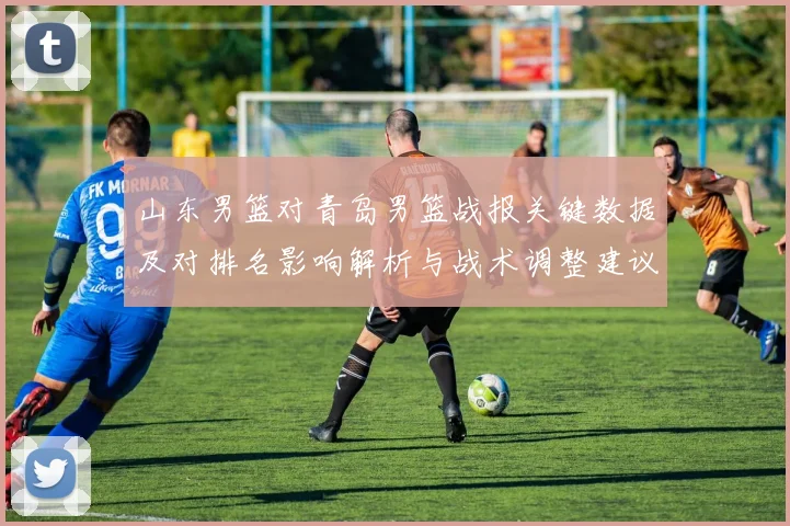 山东男篮对青岛男篮战报关键数据及对排名影响解析与战术调整建议
