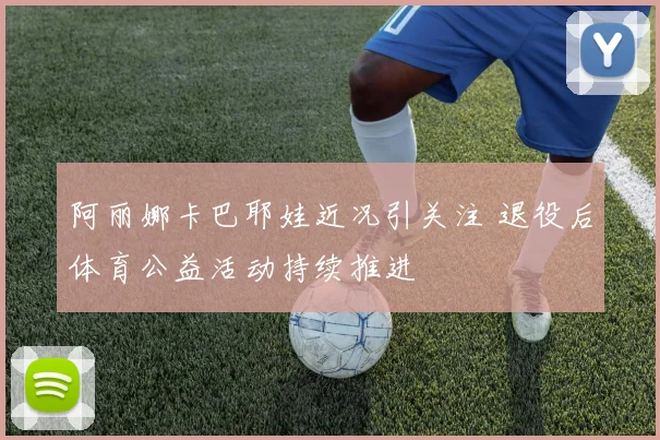 阿丽娜卡巴耶娃近况引关注 退役后体育公益活动持续推进