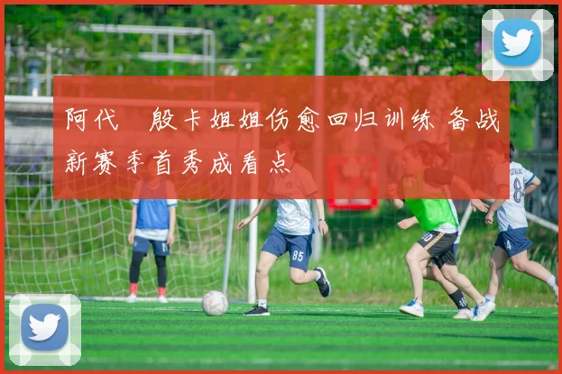 阿代琇殷卡姐姐伤愈回归训练 备战新赛季首秀成看点