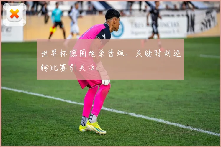 世界杯德国绝杀晋级，关键时刻逆转比赛引关注
